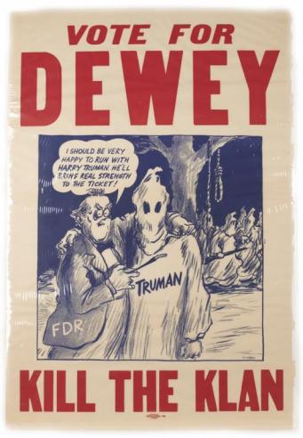 A Thomas Dewey poster with the words “VOTE FOR DEWEY” and “KILL THE KLAN” above and below a political cartoon of FDR saying “I should be very happy to run with Harry Truman. He’ll bring real strength to the ticket!” as his arm rests around a Ku Klux Klan member labeled Truman. 